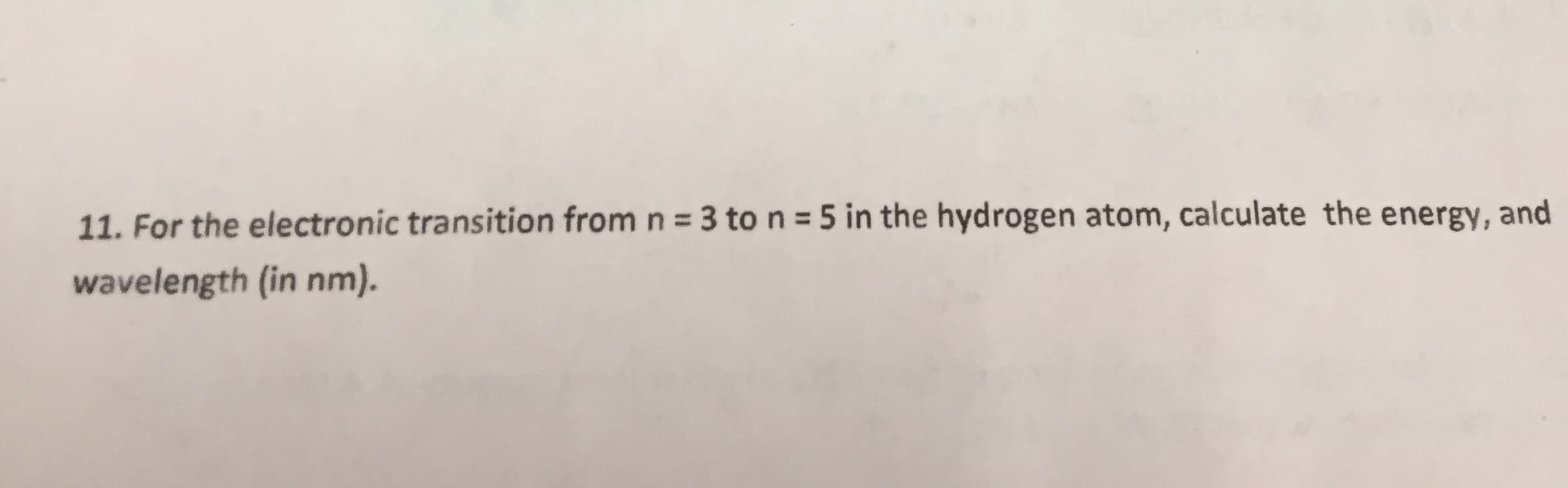 11. For the electronic transition from n 3 ton 5 in the hydrogen atom, calculate the energy, and
wavelength (in nm).
