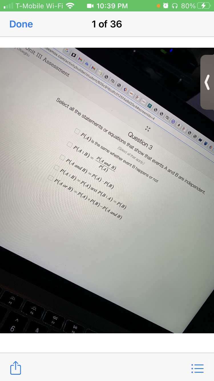 n 80%
I 10:39 PM
1 of 36
T-Mobile Wi-Fi ?
Done
GDM a M
desmos.com/activitybuilder/student/605c916cdfc0125f4a9d20c4#screenldx=4
O FOU OO Fe P 9 FOU O a
Jnit III Assessment
Ofoegbu
Question 3
Select all the statements or equations that show that events A and B are independent.
(Select all that apply.)
U P(A) is the same whether event B happens or not
O P(AIB) =
P(A and B)
P(A)
OP(A and B) = P(A) · P(B)
O P(AIB) = P(A) and P(BIA) = P(B)
P(A or B) = P(A)+P(B)-P(A and B)
F5
F6
&
6
!!
