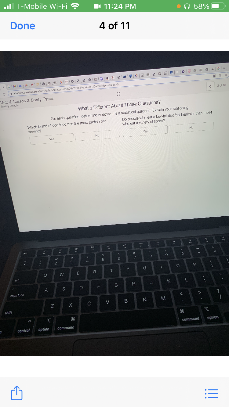 l T-Mobile Wi-Fi ?
I 11:24 PM
On 58%
Done
4 of 11
O F FOU FDU e G Ne
a
V O a FOU e FOU E E
O EDU O
i student.desmos.com/activitybuilder/student/606e7305214c45ed115e0fc8#screenldx=3
3 of 16
Unit 4, Lesson 2: Study Types
Destiny Ofoegtu
What's Different About These Questions?
For each question, determine whether it is a statistical question. Explain your reasoning
Which brand of dog food has the most protein per
serving?
Do people wno eat a low-fat diet feel healthier than those
who eat a variety of foods?
No
Yes
No
Yes
34
&
23
8.
1
2
3
4
W
R
Y
tab
F
G
J
K
A
S
D
caps lock
C
V
N M
shift
command
option
control
option
command
!!
