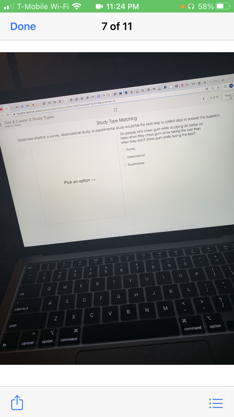 T-Mobile Wi-Fi ?
1 11:24 PM
•n 58%
Done
7 of 11
O F E FOU e G N
O x GM M
G of 16
Nexg
i sludena.desnes.cam/activitybuilder/student/s06e7305214c45ed115e0fc6itscreenidx=6
Unit 4, Lesson 2: Study Types
Cestiny Olnegu
Study Type Matching
Do people who chew gum while studying do better on
tests when they chew gum while taking the test than
when they don't chew gum while taking the test?
Detemmine whether a survey, observational study, or experimental study would be the best way to collect data to answer the question.
O Survey
O Observailonal
O Experimental
Pick an option -
58
23
事
3
4
6.
8
1
R
Y
tab
11
G
K
A
caps lock
?
C
V
N.
shift
command
option
fn
control
option
command
!!
