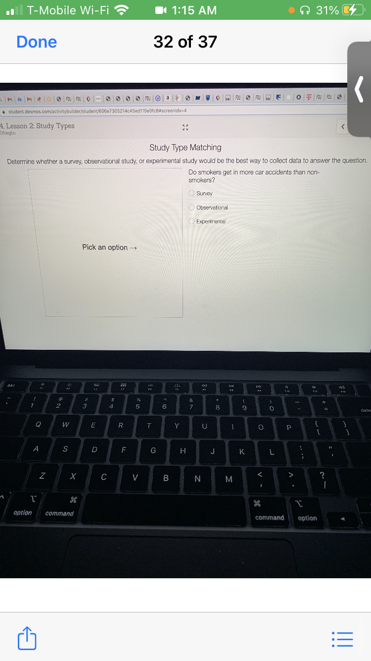 T-Mobile Wi-Fi ?
I 1:15 AM
ņ 31%
Done
32 of 37
O FOU FOU O
O FDU O
FOU O FOU
O T FOU FOU O
a
i student.desmos.com/activitybullder/student/606e7305214c45ed115eOfc8#screenidx=4
4, Lesson 2: Study Types
Ofoegbu
Study Type Matching
Determine whether a survey, observational study, or experimental study would be the best way to collect data to answer the question.
Do smokers get in more car accidents than non-
smokers?
O Survey
O Observational
O Experimental
Pick an option →
Cll
FA
&
2
3
4
6
7
8
9.
dele
W
T
Y
U
A
S
D
F
G
H
J
K
C
V
M
>
?
option
command
command
option
!!
