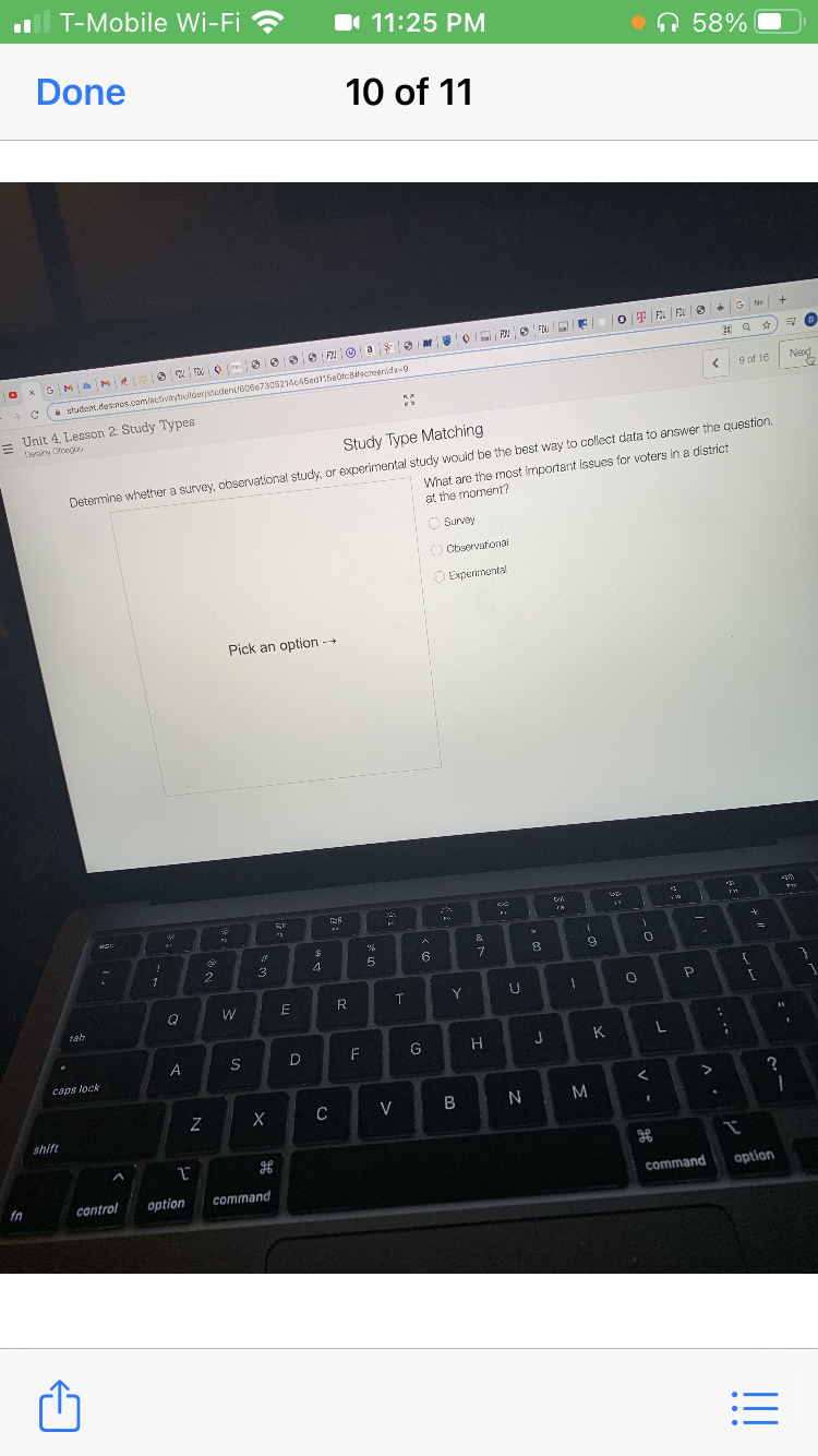 T-Mobile Wi-Fi ?
I 11:25 PM
•n 58%
Done
10 of
11
e G N
O F F FOU
x GMa M
* studentdesonos.comlactivitybuilderjstuden/B06e7305214c45ed115e0fcBlscreenldie-g
9 of 16
Neod
Unit 4, Lesson 2 Study Types
Deriny Olneg
Study Type Matching
What are the most important issues for voters in a district
at the moment?
Determine whether a survey, observational study, or experimental study would be the best way to collect data to answer the question.
O Survey
O Observational
O Experimental
Pick an option -+
7.
3
W
T
Y
tab
F
G
J
K
caps lock
C
V
N M
shift
command
option
fn
control
option
command
!!
