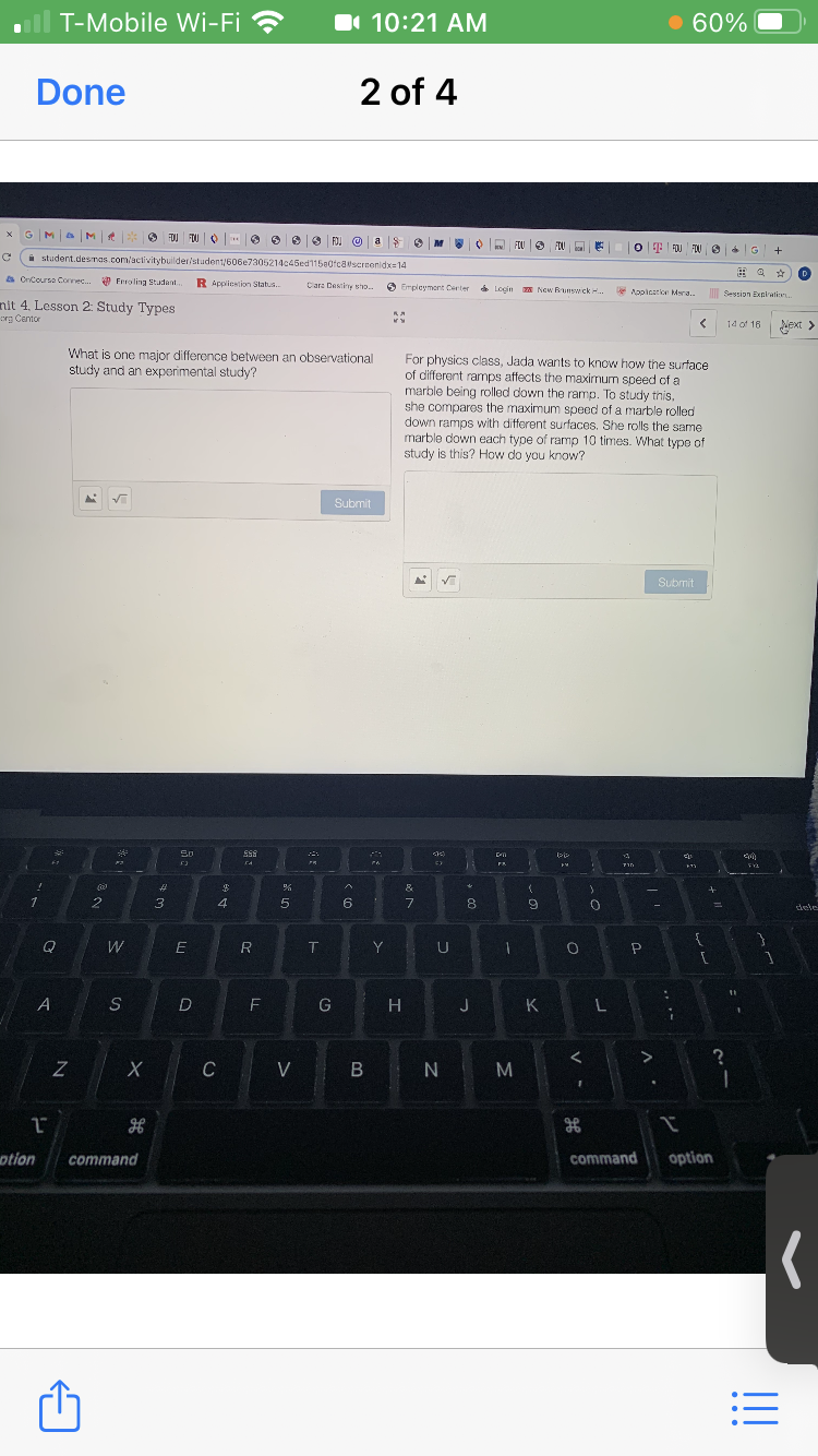 T-Mobile Wi-Fi ?
I 10:21 AM
60%
Done
2 of 4
MaM
O FOU DU O O O e9 FDI O as
FLU | O FOU E
O E FOJ FUO4G +
i student.desmas.com/activitybuilder/student/606e7305214c45ed115a0fcascrcenidx=14
由a ☆
a CrCoursa Connec. Frroling Studant.
R Applicstion Status.
Cara Destiny sho..
S Empleyment Certer Login New Runsw ck.
Appicatike Mara..
Session Exnlatio.
nit 4. Lesson 2: Study Types
org Centor
14 of 16 Next >
What is one major difference between an observational
study and an experimental study?
For physics class, Jada wants to know how the surface
of different ramps affects the maximum speed of a
marble being rolled down the ramp. To study this,
she compares the maximum speed of a marble rolled
down ramps with different surfaces. She rolls the same
marble down each type of ramp 10 times. What typo of
study is this? How do you know?
Submit
Submit
So
TAS
%23
&
to
4
5
7.
dele
W
R
T
Y
O P
G
H
J
C
V
B N M
otion
command
command
option
LL
