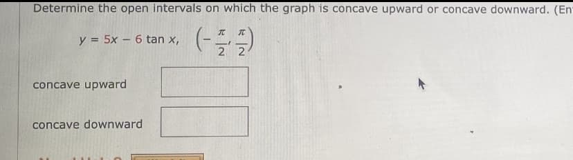 Determine the open intervals on which the graph is concave upward or concave downward. (En
y = 5x – 6 tan x,
2 2
concave upward
concave downward
