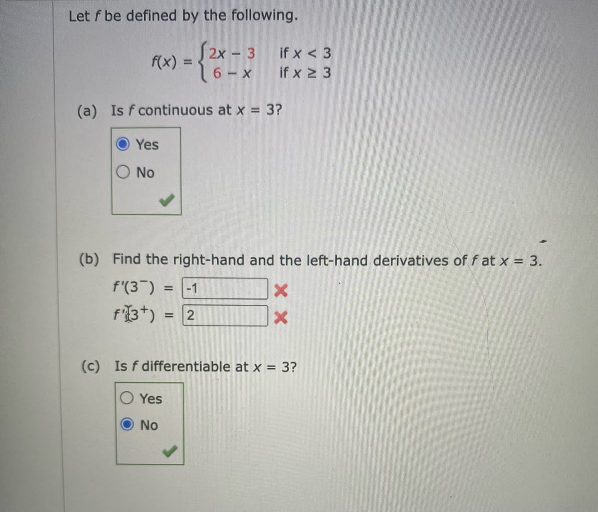 Let f be defined by the following.
2x- 3
if x < 3
f(x) =
if x 2 3
(a) Is f continuous at x 3?
Yes
No
(b) Find the right-hand and the left-hand derivatives of f at x = 3.
f'(3 ) = -1
f'3*) = 2
%3D
%3D
(c) Is f differentiable at x = 3?
Yes
No
