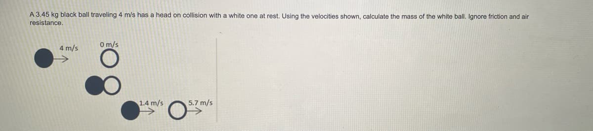 A 3.45 kg black ball traveling 4 m/s has a head on collision with a white one at rest. Using the velocities shown, calculate the mass of the white ball, Ignore friction and air
resistance.
0 m/s
4 m/s
1.4 m/s
5.7 m/s
