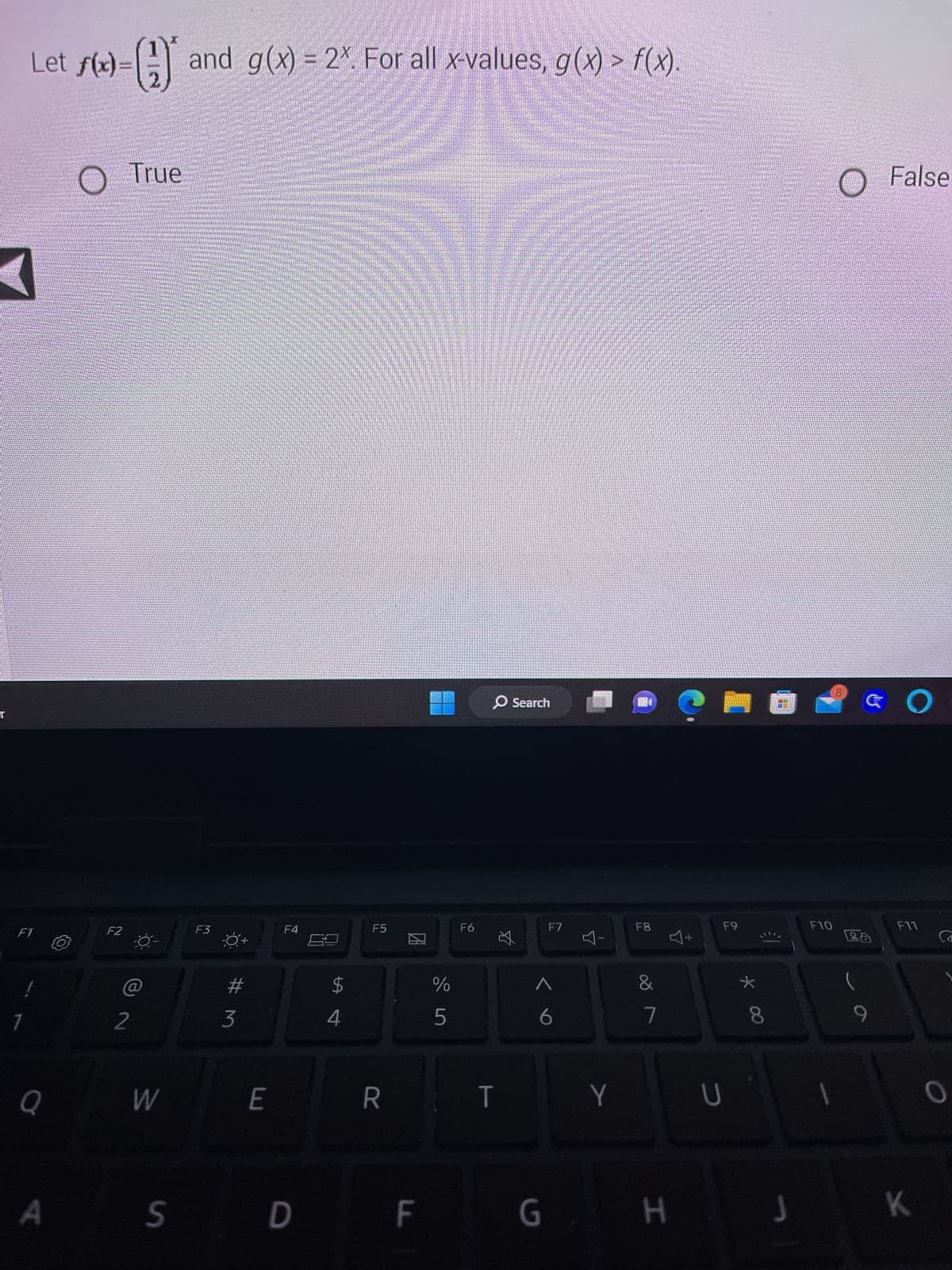 Let f(x)=(1) and g(x) = 2x. For all x-values, g(x) > f(x).
<
F1
Q
A
F2
2
True
W
F3
#M
3
E
F4
S D
$
4
F5
R
ZA
F
0049
%
и до
5
F6
O Search
T
☆
F7
^
6
Y
F8
&
7
G H
U
F9
* 00
T
J
F10
O
False
O
F11
K
CO
O