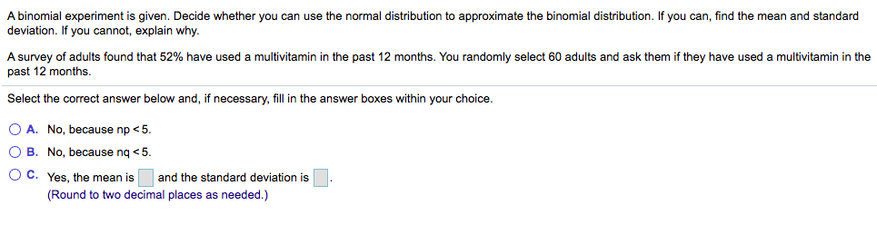 A binomial experiment is given. Decide whether you can use the normal distribution to approximate the binomial distribution. If you can, find the mean and standard
deviation. If you cannot, explain why.
A survey of adults found that 52% have used a multivitamin in the past 12 months. You randomly select 60 adults and ask them if they have used a multivitamin in the
past 12 months.
Select the correct answer below and, if necessary, fill in the answer boxes within your choice.
O A. No, because np <5.
O B. No, because nq < 5.
O C. Yes, the mean is and the standard deviation is
(Round to two decimal places as needed.)
