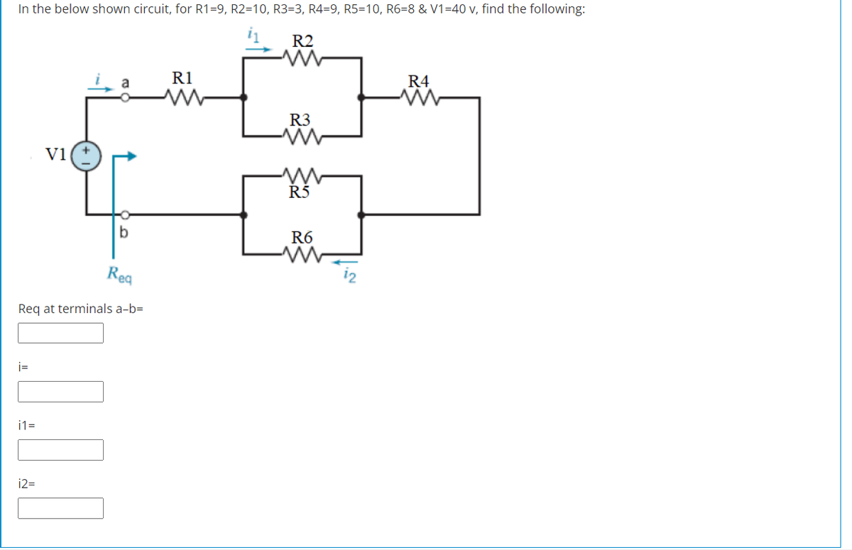 In the below shown circuit, for R1=9, R2=10, R3=3, R4=9, R5=10, R6=8 & V1=40 v, find the following:
R2
R1
R4
a
R3
V1
Ř5
R6
Rea
12
Req at terminals a-b=
i=
i1=
12=
