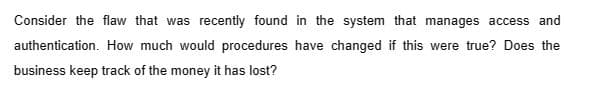 Consider the flaw that was recently found in the system that manages access and
authentication. How much would procedures have changed if this were true? Does the
business keep track of the money it has lost?