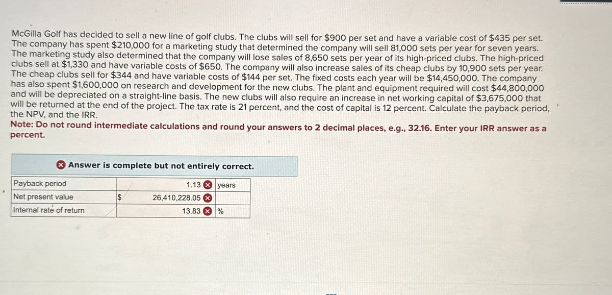 McGilla Golf has decided to sell a new line of golf clubs. The clubs will sell for $900 per set and have a variable cost of $435 per set.
The company has spent $210,000 for a marketing study that determined the company will sell 81,000 sets per year for seven years.
The marketing study also determined that the company will lose sales of 8,650 sets per year of its high-priced clubs. The high-priced
clubs sell at $1,330 and have variable costs of $650. The company will also increase sales of its cheap clubs by 10,900 sets per year.
The cheap clubs sell for $344 and have variable costs of $144 per set. The fixed costs each year will be $14,450,000. The company
has also spent $1,600,000 on research and development for the new clubs. The plant and equipment required will cost $44,800,000
and will be depreciated on a straight-line basis. The new clubs will also require an increase in net working capital of $3,675,000 that
will be returned at the end of the project. The tax rate is 21 percent, and the cost of capital is 12 percent. Calculate the payback period,
the NPV, and the IRR.
Note: Do not round intermediate calculations and round your answers to 2 decimal places, e.g., 32.16. Enter your IRR answer as a
percent.
Payback period
Answer is complete but not entirely correct.
1.13 years
Net present value
$
26,410,228.05
Internal rate of return
13.83 %