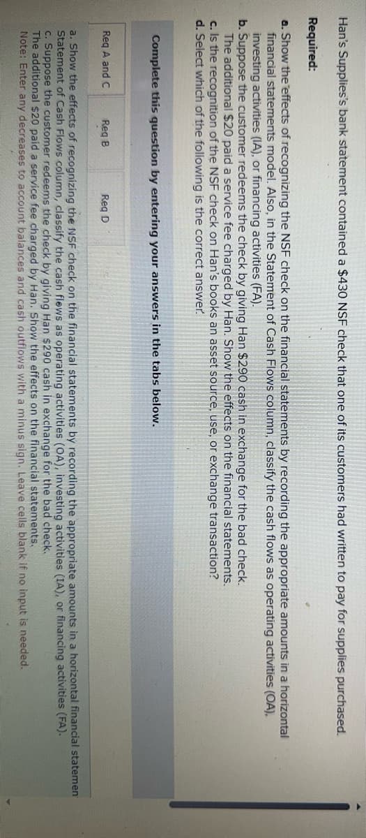 Han's Supplies's bank statement contained a $430 NSF check that one of its customers had written to pay for supplies purchased.
Required:
a. Show the effects of recognizing the NSF check on the financial statements by recording the appropriate amounts in a horizontal
financial statements model. Also, in the Statement of Cash Flows column, classify the cash flows as operating activities (OA),
investing activities (IA), or financing activities (FA).
b. Suppose the customer redeems the check by giving Han $290 cash in exchange for the bad check.
The additional $20 paid a service fee charged by Han. Show the effects on the financial statements.
c. Is the recognition of the NSF check on Han's books an asset source, use, or exchange transaction?
d. Select which of the following is the correct answer.
Complete this question by entering your answers in the tabs below.
Req A and C
Req B
Reg D
a. Show the effects of recognizing the NSF check on the financial statements by recording the appropriate amounts in a horizontal financial statemen
Statement of Cash Flows column, classify the cash flows as operating activities (OA), investing activities (IA), or financing activities (FA).
c. Suppose the customer redeems the check by giving Han $290 cash in exchange for the bad check.
The additional $20 paid a service fee charged by Han. Show the effects on the financial statements.
Note: Enter any decreases to account balances and cash outflows with a minus sign. Leave cells blank if no input is needed.