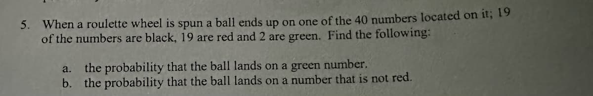 **Problem 5: Calculating Probability on a Roulette Wheel**

When a roulette wheel is spun, a ball lands on one of the 40 numbers located on it. Among these numbers, 19 are black, 19 are red, and 2 are green. We need to find the following probabilities:

a. The probability that the ball lands on a green number.

b. The probability that the ball lands on a number that is not red.