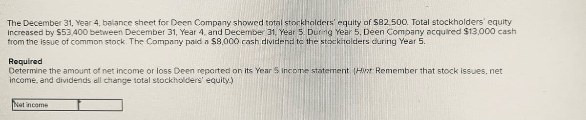 The December 31, Year 4, balance sheet for Deen Company showed total stockholders' equity of $82,500. Total stockholders' equity
increased by $53,400 between December 31, Year 4, and December 31, Year 5. During Year 5, Deen Company acquired $13,000 cash
from the issue of common stock. The Company paid a $8,000 cash dividend to the stockholders during Year 5.
Required
Determine the amount of net income or loss Deen reported on its Year 5 income statement. (Hint: Remember that stock issues, net
income, and dividends all change total stockholders' equity.)
Net income