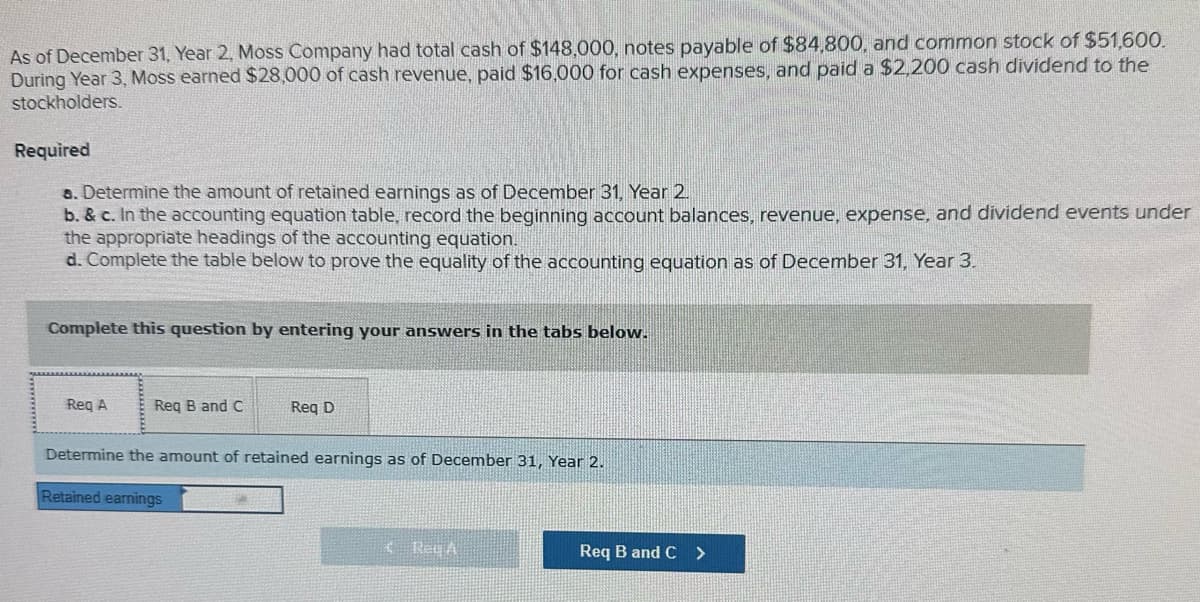 As of December 31, Year 2, Moss Company had total cash of $148,000, notes payable of $84,800, and common stock of $51,600.
During Year 3, Moss earned $28,000 of cash revenue, paid $16,000 for cash expenses, and paid a $2,200 cash dividend to the
stockholders.
Required
a. Determine the amount of retained earnings as of December 31, Year 2.
b. & c. In the accounting equation table, record the beginning account balances, revenue, expense, and dividend events under
the appropriate headings of the accounting equation.
d. Complete the table below to prove the equality of the accounting equation as of December 31, Year 3.
Complete this question by entering your answers in the tabs below.
Req A
Req B and C
Req D
Determine the amount of retained earnings as of December 31, Year 2.
Retained earnings
Reg A
Req B and C >