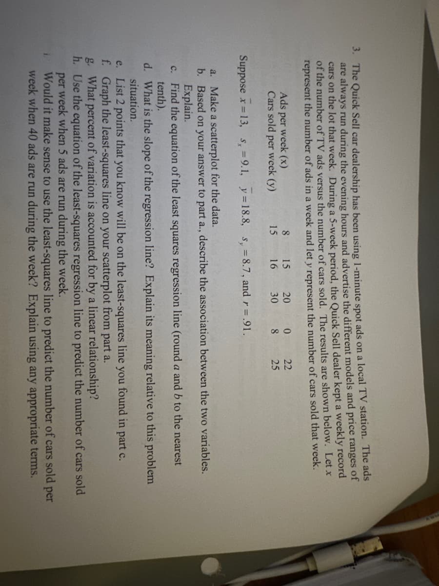 3. The Quick Sell car dealership has been using 1-minute spot ads on a local TV station. The ads
are always run during the evening hours and advertise the different models and price ranges of
cars on the lot that week. During a 5-week period, the Quick Sell dealer kept a weekly record
of the number of TV ads versus the number of cars sold. The results are shown below. Let x
represent the number of ads in a week and let y represent the number of cars sold that week.
8
1.
20
15
16
30
Ads per week (x)
Cars sold per week (y)
Suppose x = 13, s, = 9.1, y = 18.8, s, = 8.7, and r = .91.
15
0
8
22
25
a. Make a scatterplot for the data.
b. Based on your answer to part a., describe the association between the two variables.
Explain.
c. Find the equation of the least squares regression line (round a and b to the nearest
tenth).
d. What is the slope of the regression line? Explain its meaning relative to this problem
situation.
e. List 2 points that you know will be on the least-squares line you found in part c.
f. Graph the least-squares line on your scatterplot from part a.
g. What percent of variation is accounted for by a linear relationship?
h. Use the equation of the least-squares regression line to predict the number of cars sold
per week when 5 ads are run during the week.
Would it make sense to use the least-squares line to predict the number of cars sold per
week when 40 ads are run during the week? Explain using any appropriate terms.