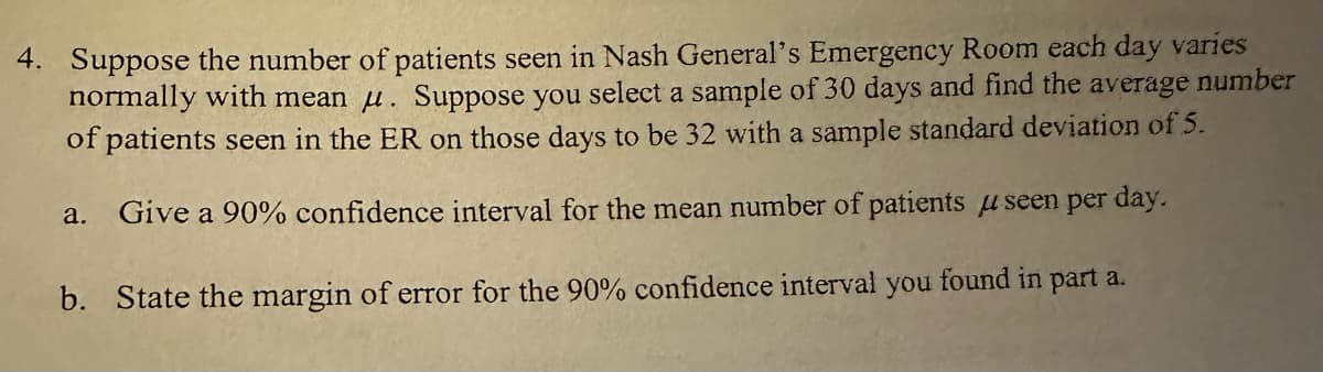 4. Suppose the number of patients seen in Nash General's Emergency Room each day varies
normally with mean . Suppose you select a sample of 30 days and find the average number
of patients seen in the ER on those days to be 32 with a sample standard deviation of 5.
a. Give a 90% confidence interval for the mean number of patients useen per day.
b. State the margin of error for the 90% confidence interval you found in part a.