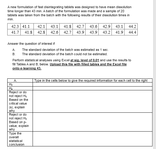 A new formulation of fast disintegrating tablets was designed to have mean dissolution
time longer than 43 min. A batch of the formulation was made and a sample of 20
tablets was taken from the batch with the following results of their dissolution times in
min.
42.7 43.6 42.9 43.1
42.7 43.9 43.9 43.2
42.3 41.1
42.1
43.1
41.8
44.2
41.7
41.8 42.8 42.6
41.9
44.4
Answer the question of interest if
А.
The standard deviation of the batch was estimated as 1 sec.
В.
The standard deviation of the batch could not be estimated.
Perform statistical analyses using Excel at sig. level of 0.01 and use the results to
fill Tables A and B, below. Upload this file with filled tables and the Excel file
onto e-learning 43.
A.
Type in the cells below to give the required information for each cell to the right
Ho
Ha
Reject or do
not reject Ho
Based on the
critical value
(s), explain
why
Reject or do
not reject H,
Based on p-
value, explain
why
Type the
overall
statistical
conclusion
