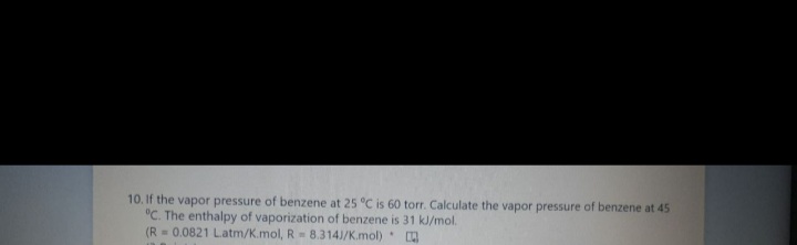 10. If the vapor pressure of benzene at 25 °C is 60 torr. Calculate the vapor pressure of benzene at 45
°C. The enthalpy of vaporization of benzene is 31 kJ/mol.
(R= 0.0821 Latm/K.mol, R = 8.314J/K.mol).
