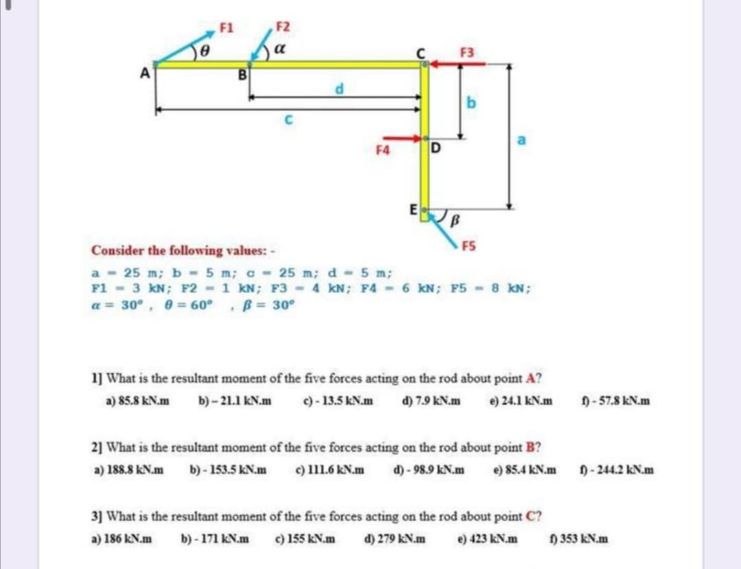 F1
F2
a
F3
F4
Consider the following values: -
F5
a - 25 m; b -5 m; c 25 m; d 5 m;
F1 - 3 kN; F2 - 1 kN; F3 4 kN; F4 - 6 KN; F5 - 8 kN;
a = 30°, 0 = 60° , B 30°
1] What is the resultant moment of the five forces acting on the rod about point A?
a) 85.8 kN.m
b) - 21.1 kN.m
c) - 13.5 kN.m
d) 7.9 kN.m
e) 24.1 kN.m
f)- 57.8 kN.m
2] What is the resultant moment of the five forces acting on the rod about point B?
a) 188.8 kN.m
b) - 153.5 kN.m
c) 111.6 kN.m
d) - 98.9 kN.m
e) 85.4 kN.m
1-244.2 kN.m
3] What is the resultant moment of the five forces acting on the rod about point C?
a) 186 kN.m
b) - 171 kN.m
c) 155 kN.m
d) 279 kN.m
e) 423 kN.m
) 353 kN.m
DI
