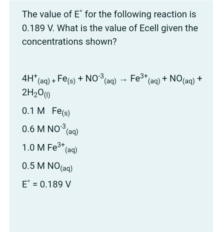 The value of E° for the following reaction is
0.189 V. What is the value of Ecell given the
concentrations shown?
+ NO(ag) +
4H* (aq) + Fe(s) + NO*(ag)
2H20()
(aq) → Fe3+(ag)
0.1 M Fe(s)
0.6 M NO(ag)
1.0 M Fe* (ag)
0.5 M NO(aq)
E° = 0.189 V
