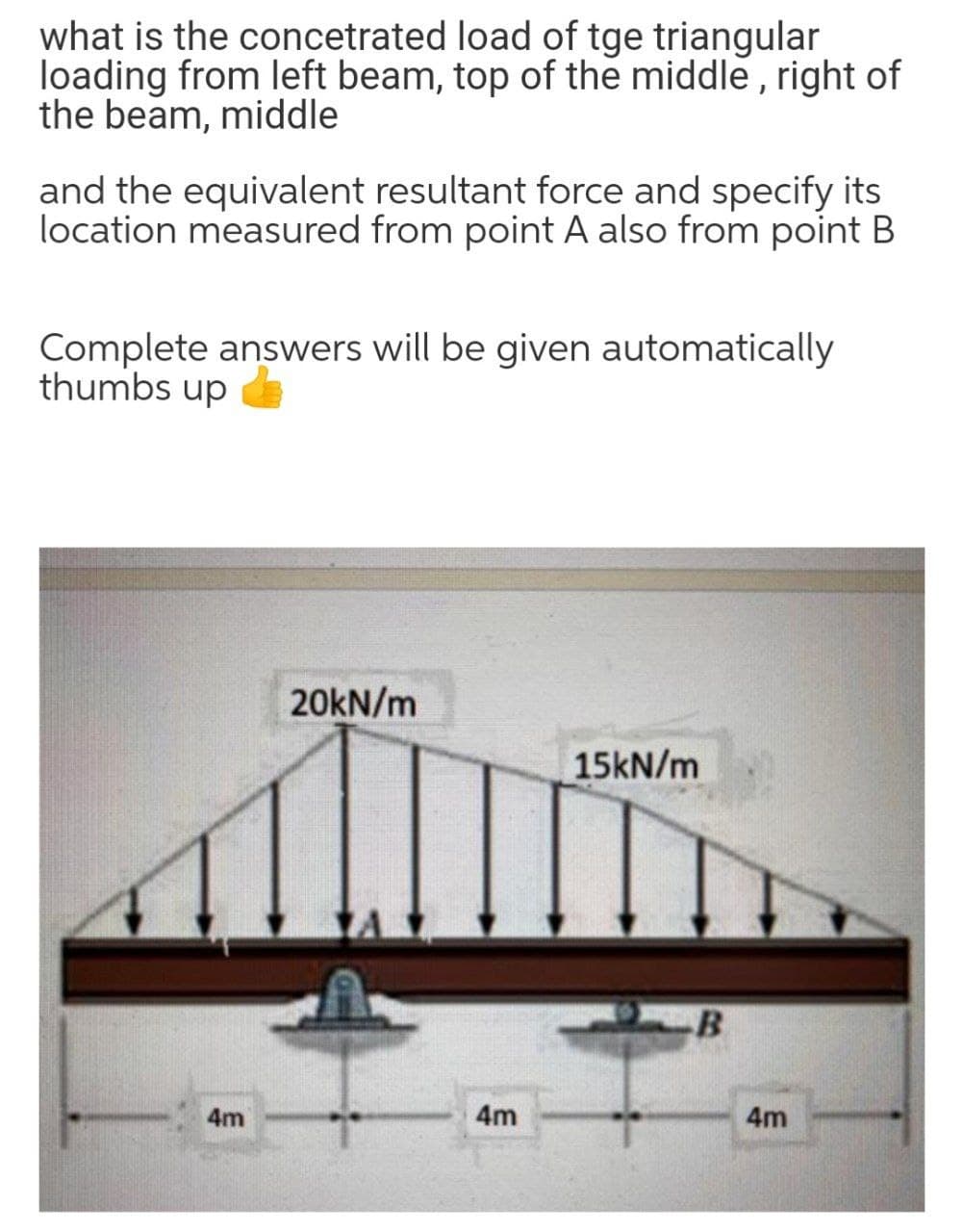 what is the concetrated load of tge triangular
loading from left beam, top of the middle , right of
the beam, middle
and the equivalent resultant force and specify its
location measured from point A also from point B
Complete answers will be given automatically
thumbs up
20KN/m
15KN/m
4m
4m
4m
