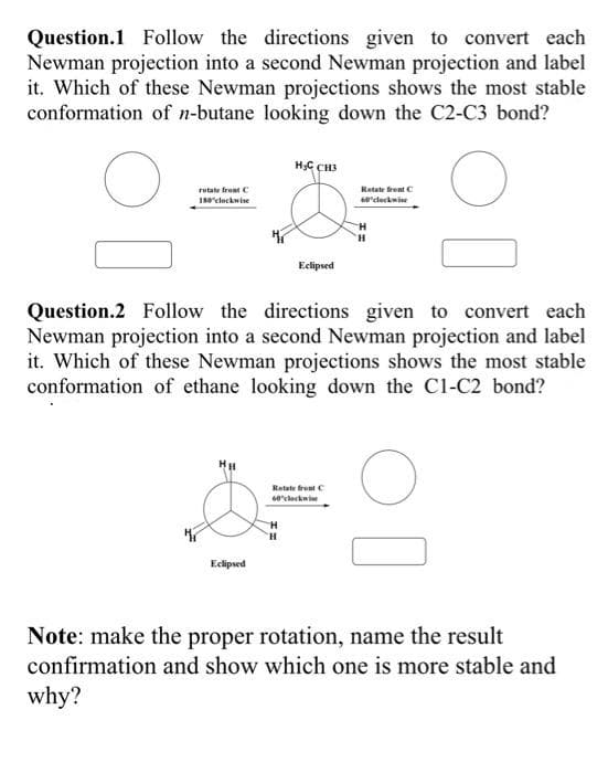 Question.1 Follow the directions given to convert each
Newman projection into a second Newman projection and label
it. Which of these Newman projections shows the most stable
conformation of n-butane looking down the C2-C3 bond?
rotate front C
Rotate frent C
60"cleckwine
180"clockwise
Eclipsed
Question.2 Follow the directions given to convert each
Newman projection into a second Newman projection and label
it. Which of these Newman projections shows the most stable
conformation of ethane looking down the C1-C2 bond?
Retate frent C
60'cleckwie
H.
Eclipsed
Note: make the proper rotation, name the result
confirmation and show which one is more stable and
why?
