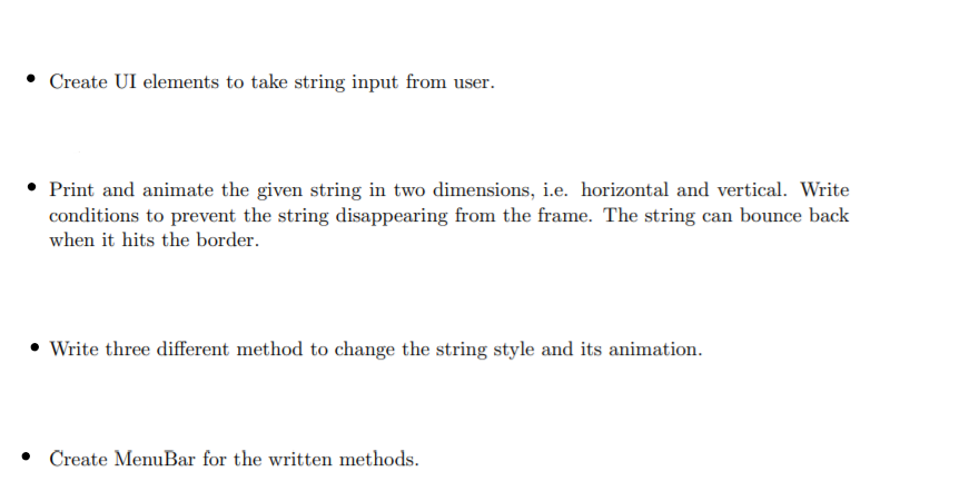 Create UI elements to take string input from user.
• Print and animate the given string in two dimensions, i.e. horizontal and vertical. Write
conditions to prevent the string disappearing from the frame. The string can bounce back
when it hits the border.
• Write three different method to change the string style and its animation.
• Create MenuBar for the written methods.
