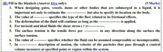 (5 Marks)
(B) Fill in the blankets (Answer Five only):
1. When designing gates, vessels, dams or other bodies that are submerged in a liquid, it is
important not only to estimate the --
2. The value of -- specifies the type of the flow related to its frictional effects.
3. The deformation of the fluid will continue as long as the -
4. For inviscid and ideal fluids the shear stress (-
5. The surface tension is the tensile force per
-- but also to specify its location on the body.
-- is applied.
in any direction along the surface the
surface tension.
6. The value of -- specifies whether the fluid can be assumed compressible or incompressible.
7. In ----- description of motion, the velocity of the particles that pass through a control
volume measures at specified point or region within the system.
