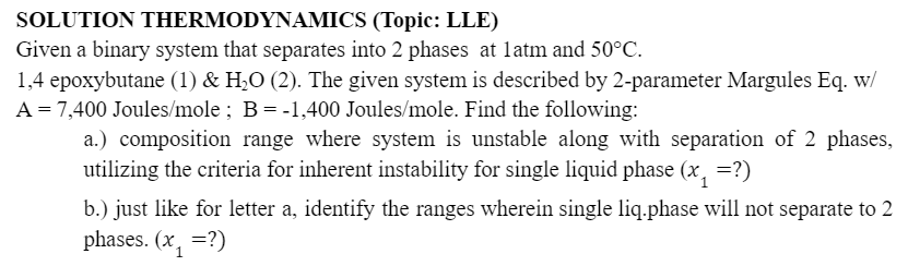 SOLUTION THERMODYNAMICS
(Topic: LLE)
Given a binary system that separates into 2 phases at 1atm and 50°C.
1,4 epoxybutane (1) & H₂O (2). The given system is described by 2-parameter Margules Eq. w/
A = 7,400 Joules/mole; B = -1,400 Joules/mole. Find the following:
a.) composition range where system is unstable along with separation of 2 phases,
utilizing the criteria for inherent instability for single liquid phase (x₁ =?)
b.) just like for letter a, identify the ranges wherein single liq.phase will not separate to 2
phases. (x₁=?)