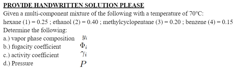 PROVIDE HANDWRITTEN SOLUTION PLEASE
Given a multi-component mixture of the following with a temperature of 70°C:
hexane (1) = 0.25 ; ethanol (2) = 0.40 ; methylcyclopentane (3) = 0.20 ; benzene (4) = 0.15
Determine the following:
a.) vapor phase composition Yi
b.) fugacity coefficient
Þi
Vi
P
c.) activity coefficient
d.) Pressure