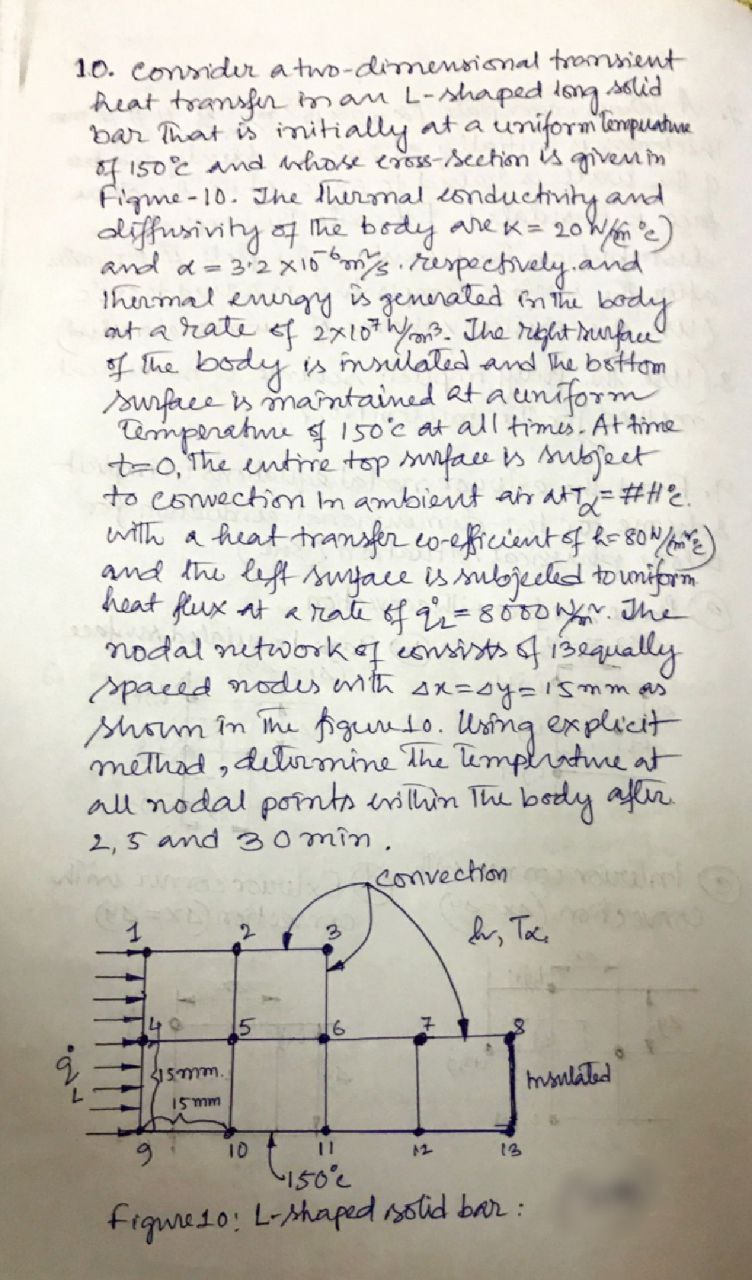 10. conidur a two-dimensional tromsient
heat transfir man L-shaped long solid
Bar That is initially at a uniform lempuatue
of 150E and hose eross-section is giveMin
Figme-10. Jhe thermal 2onductivity and
diffusivity a he body are x= 20
and a- 32x1o tuspechvely.aind
thermal enirg
aut a rate ef 2x107/on?. Ihe rielit irunfrce
f the body s inrilated and 'he bsttom
swrfree in mantained at a uniform
imperahme s 150'c at all times. At time
t-0,the entirie top suface is subject
to convection m ambient an atT=#HE.
with a freat transfer co-eficientof k- 80/%)
and the lift swyace is subjeeled to unifrn
heat fux at a rate of qi=800onr. The
nodal nitworkq consists f 132qually
spaced nodes enth sx=oy=15mm p
shom în The figunto. Using explicit
methad ,dilvrmine The umplratre at
all nodal porntstin The body aflir
2,5 and omîn ,
0 W)
is
generaled inthe body
convection
aleri
15mm.
hmsnlated
15mm
10
12
13
fique1o: L-shaped sotid bar :
