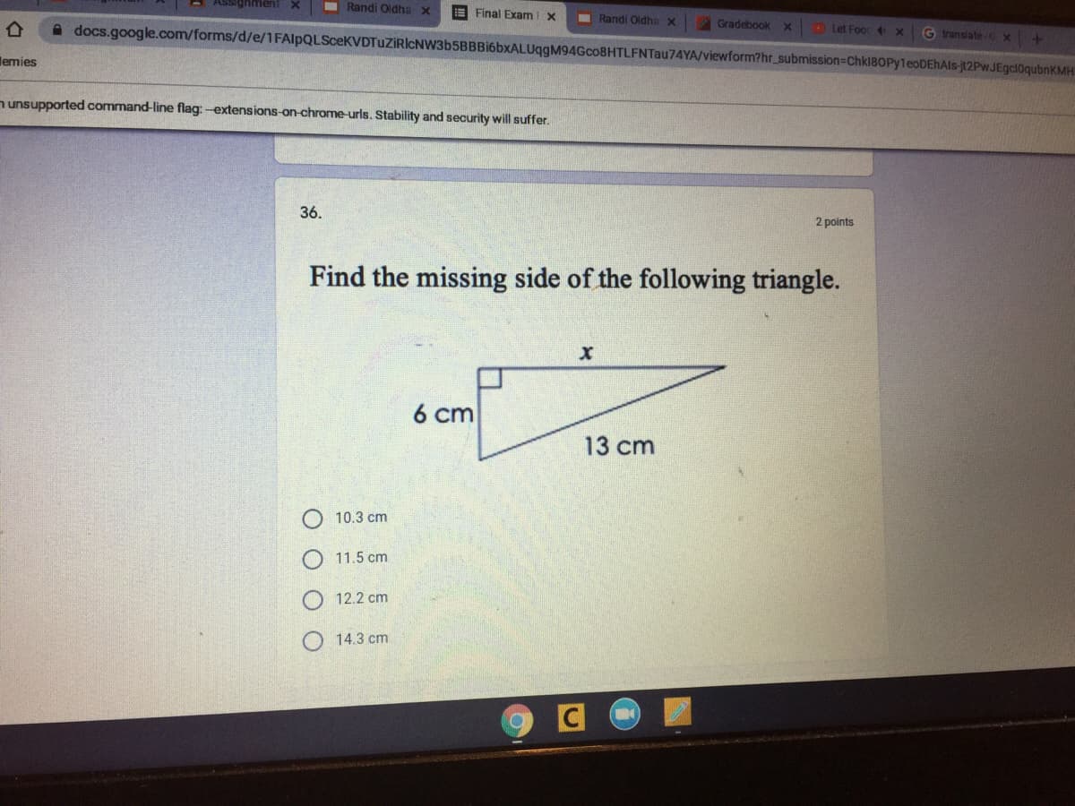 I Randi Oldha x
E Final Exam X
I Randi Oldha x
Gradebook x
A docs.google.com/forms/d/e/1FAlpQLSceKVDTuZİRIcNW3b5BBBi6bxALUqgM94Gco8HTLFNTau74YA/viewform?hr_submission3Chkl8OPy1eoDEhAls-jt2PwJEgcl0qubnKMH
Let Foor x
G translateCX
lemies
n unsupported command-line flag:-extensions-on-chrome-urls. Stability and security will suffer.
36.
2 points
Find the missing side of the following triangle.
6 cm
13 cm
10.3 cm
11.5 cm
12.2 cm
14.3 cm
C
