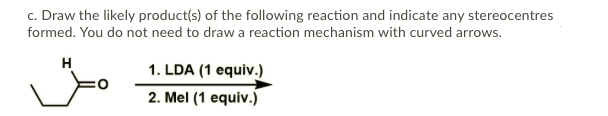 c. Draw the likely product(s) of the following reaction and indicate any stereocentres
formed. You do not need to draw a reaction mechanism with curved arrows.
H
1. LDA (1 equiv.)
2. Mel (1 equiv.)
