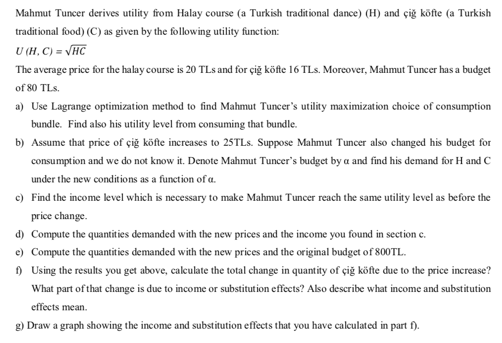 Mahmut Tuncer derives utility from Halay course (a Turkish traditional dance) (H) and çiğ köfte (a Turkish
traditional food) (C) as given by the following utility function:
U (H, C) = VHC
The average price for the halay course is 20 TLs and for çiğ köfte 16 TLs. Moreover, Mahmut Tuncer has a budget
of 80 TLs.
a) Use Lagrange optimization method to find Mahmut Tuncer's utility maximization choice of consumption
bundle. Find also his utility level from consuming that bundle.
b) Assume that price of çiğ köfte increases to 25TLS. Suppose Mahmut Tuncer also changed his budget for
consumption and we do not know it. Denote Mahmut Tuncer's budget by a and find his demand for H and C
under the new conditions as a function of a.
c) Find the income level which is necessary to make Mahmut Tuncer reach the same utility level as before the
price change.
d) Compute the quantities demanded with the new prices and the income you found in section c.
e) Compute the quantities demanded with the new prices and the original budget of 800TL.
f) Using the results you get above, calculate the total change in quantity of çiğ köfte due to the price increase?
What part of that change is due to income or substitution effects? Also describe what income and substitution
effects mean.
g) Draw a graph showing the income and substitution effects that you have calculated in part f).
