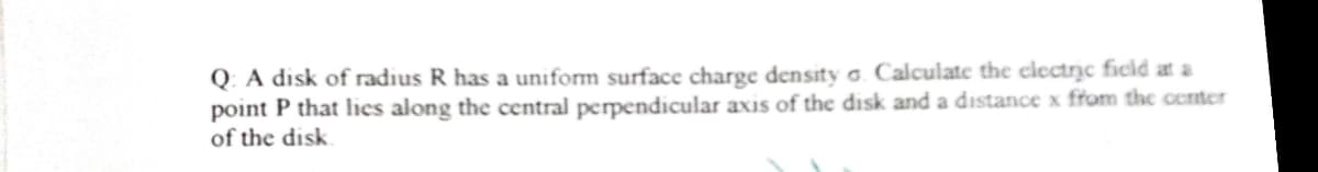 Q. A disk of radius R has a uniform surface charge density o. Calculate the clectric ficld at a
point P that lies along the central perpendicular axis of the disk and a distance x from the center
of the disk
