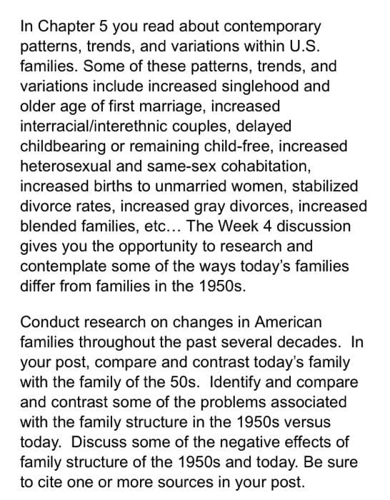 In Chapter 5 you read about contemporary
patterns, trends, and variations within U.S.
families. Some of these patterns, trends, and
variations include increased singlehood and
older age of first marriage, increased
interracial/interethnic couples, delayed
childbearing or remaining child-free, increased
heterosexual and same-sex cohabitation,
increased births to unmarried women, stabilized
divorce rates, increased gray divorces, increased
blended families, etc... The Week 4 discussion
gives you the opportunity to research and
contemplate some of the ways today's families
differ from families in the 1950s.
Conduct research on changes in American
families throughout the past several decades. In
your post, compare and contrast today's family
with the family of the 50s. ldentify and compare
and contrast some of the problems associated
with the family structure in the 1950s versus
today. Discuss some of the negative effects of
family structure of the 1950s and today. Be sure
to cite one or more sources in your post.
