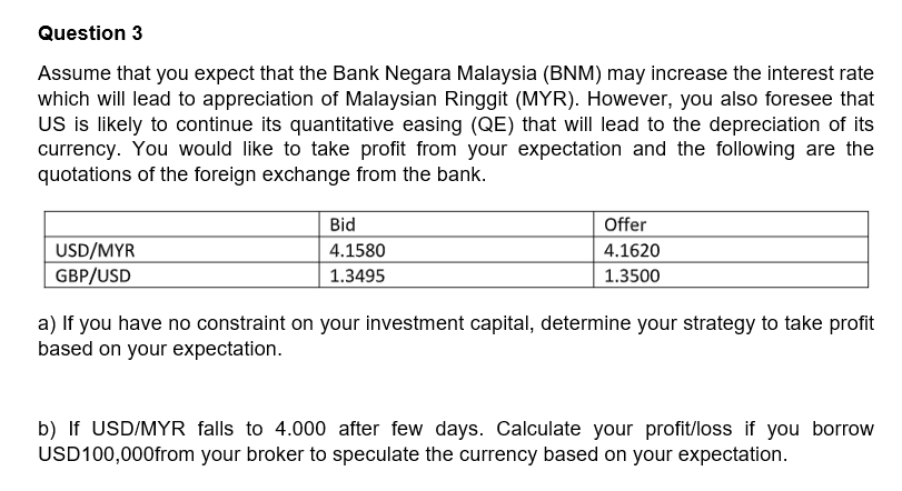 Question 3
Assume that you expect that the Bank Negara Malaysia (BNM) may increase the interest rate
which will lead to appreciation of Malaysian Ringgit (MYR). However, you also foresee that
US is likely to continue its quantitative easing (QE) that will lead to the depreciation of its
currency. You would like to take profit from your expectation and the following are the
quotations of the foreign exchange from the bank.
Bid
Offer
USD/MYR
GBP/USD
4.1580
4.1620
1.3495
1.3500
a) If you have no constraint on your investment capital, determine your strategy to take profit
based on your expectation.
b) If USD/MYR falls to 4.000 after few days. Calculate your profit/loss if you borrow
USD100,000from your broker to speculate the currency based on your expectation.
