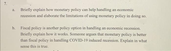 7.
Briefly explain how monetary policy can help handling an economic
recession and elaborate the limitations of using monetary policy in doing so.
a.
b. Fiscal policy is another policy option in handling an economic recession.
Briefly explain how it works. Someone argues that monetary policy is better
than fiscal policy in handling COVID-19 induced recession. Explain in what
sense this is true.
