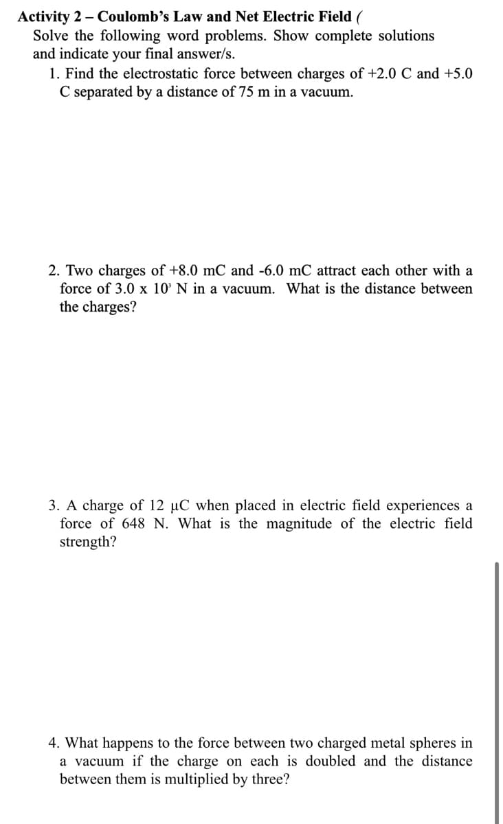 Activity 2 – Coulomb's Law and Net Electric Field (
Solve the following word problems. Show complete solutions
and indicate your final answer/s.
1. Find the electrostatic force between charges of +2.0 C and +5.0
C separated by a distance of 75 m in a vacuum.
2. Two charges of +8.0 mC and -6.0 mC attract each other with a
force of 3.0 x 10' N in a vacuum. What is the distance between
the charges?
3. A charge of 12 µC when placed in electric field experiences a
force of 648 N. What is the magnitude of the electric field
strength?
4. What happens to the force between two charged metal spheres in
a vacuum if the charge on each is doubled and the distance
between them is multiplied by three?
