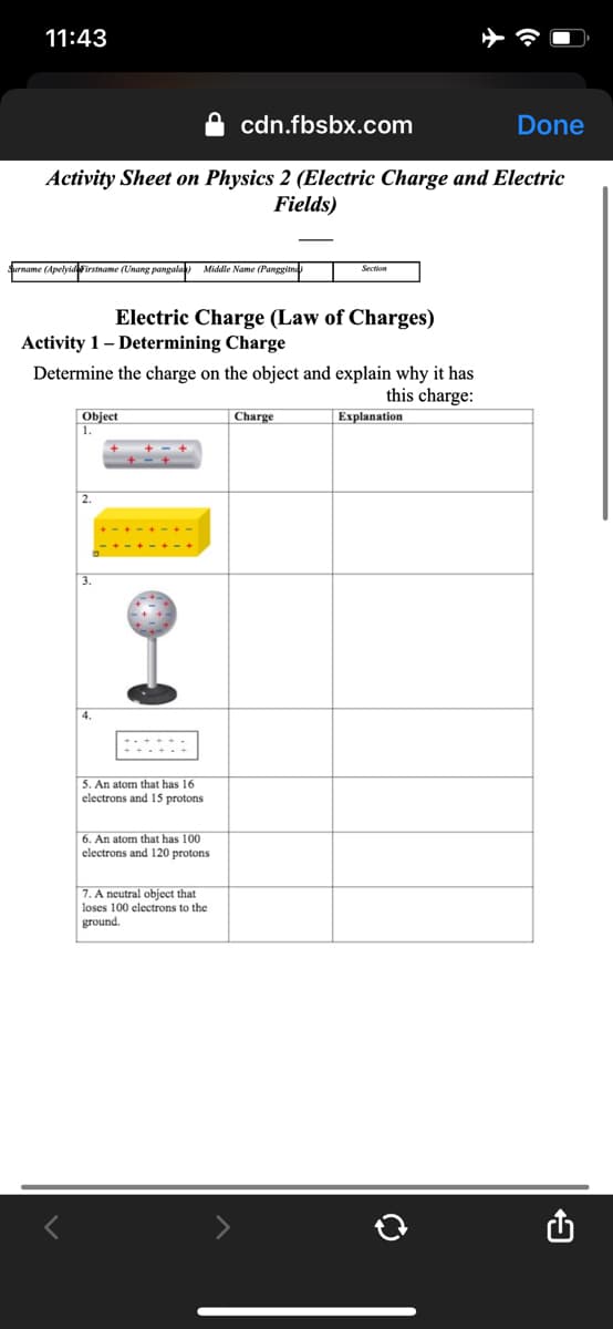 11:43
cdn.fbsbx.com
Done
Activity Sheet on Physics 2 (Electric Charge and Electric
Fields)
Surname (Apelyidirstname (Unang pangala Middle Name (Panggitne
Section
Electric Charge (Law of Charges)
Activity 1- Determining Charge
Determine the charge on the object and explain why it has
this charge:
Object
1.
Charge
Explanation
2.
3.
5. An atom that has 16
electrons and 15 protons
6. An atom that has 100
electrons and 120 protons
7. A neutral object that
loses 100 electrons to the
ground.
