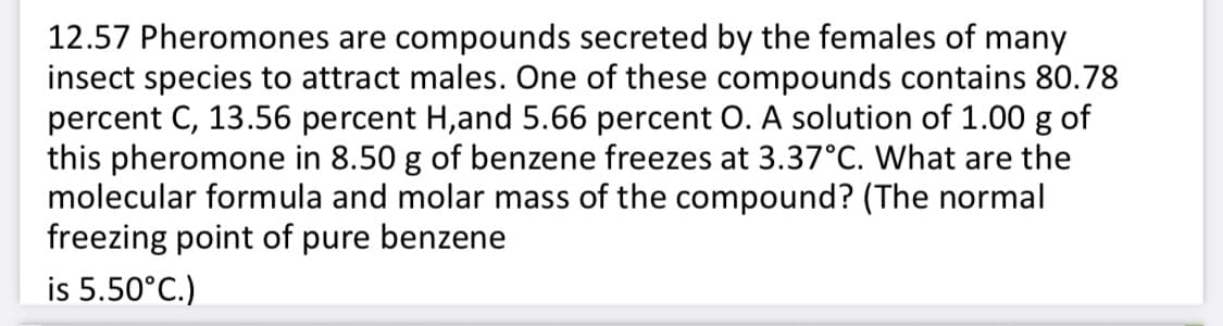 12.57 Pheromones are compounds secreted by the females of many
insect species to attract males. One of these compounds contains 80.78
percent C, 13.56 percent H,and 5.66 percent O. A solution of 1.00 g of
this pheromone in 8.50 g of benzene freezes at 3.37°C. What are the
molecular formula and molar mass of the compound? (The normal
freezing point of pure benzene
is 5.50°C.)
