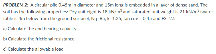 PROBLEM 2: A circular pile 0.45m in diameter and 15m long is embedded in a layer of dense sand. The
soil has the following properties: Dry unit eight is 18 kN/m³ and saturated unit weight is 21 kN/m³ (water
table is 4m below from the ground surface), Nq=85, k=1.25, tan aa = 0.45 and FS-2.5
a) Calculate the end bearing capacity
b) Calculate the frictional resistance
c) Calculate the allowable load
