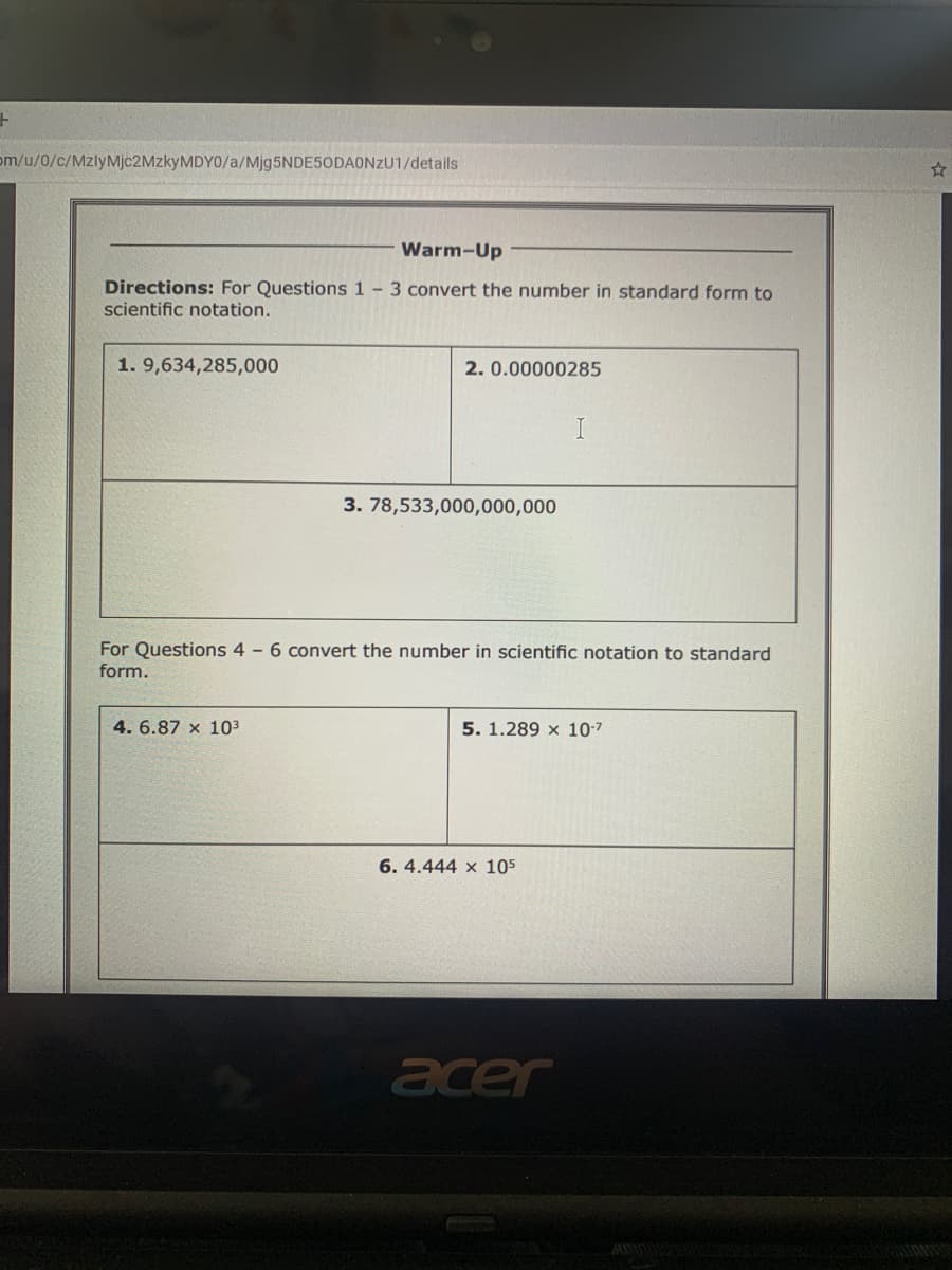 om/u/0/c/MzlyMjc2MzkyMDY0/a/Mjg5NDE5ODAONzU1/details
Warm-Up
Directions: For Questions 1 - 3 convert the number in standard form to
scientific notation.
1. 9,634,285,000
2. 0.00000285
3. 78,533,000,000,000
For Questions 4 - 6 convert the number in scientific notation to standard
form.
4. 6.87 x 103
5. 1.289 x 10-7
6. 4.444 x 105
acer
