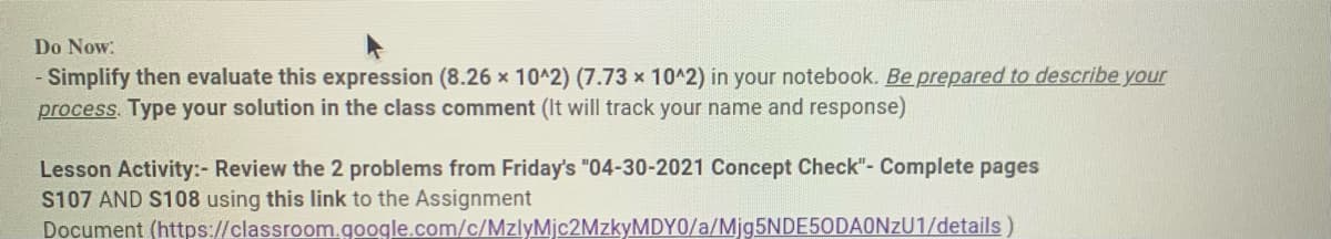 Do Now:
- Simplify then evaluate this expression (8.26 x 1042) (7.73 x 10^2) in your notebook. Be prepared to describe your
process. Type your solution in the class comment (It will track your name and response)
Lesson Activity:- Review the 2 problems from Friday's "04-30-2021 Concept Check"- Complete pages
S107 AND S108 using this link to the Assignment
Document (https://classroom.google.com/c/MzlyMjc2MzkyMDY0/a/Mjg5NDE50DAONzU1/details)
