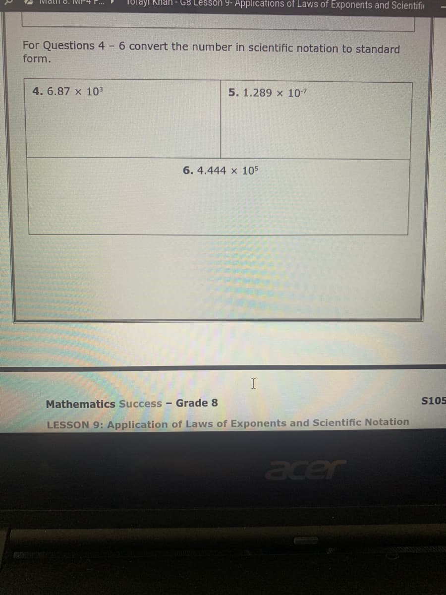 IMatii o. IMP4
Tolayi Khan - G8 Lesson 9- Applications of Laws of Exponents and Scientifiu
For Questions 4 6 convert the number in scientific notation to standard
form.
4. 6.87 x 103
5. 1.289 x 107
6. 4.444 x 105
Mathematics Success- Grade 8
S105
LESSON 9: Application of Laws of Exponents and Scientific Notation
acer
