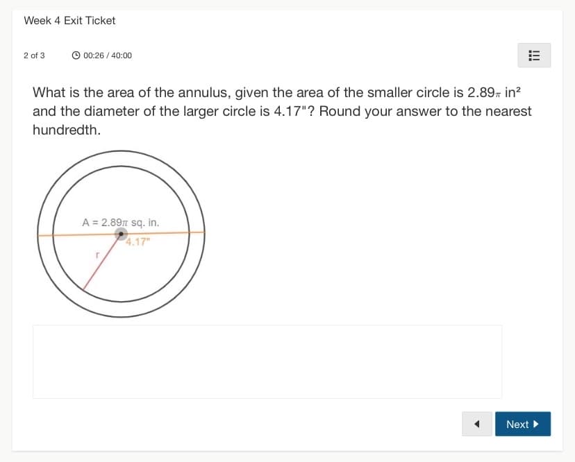 ### Week 4 Exit Ticket

---

**Question 2 of 3**

**Elapsed Time:** 00:26 / 40:00

---

**Problem Statement:**

What is the area of the annulus, given the area of the smaller circle is \( 2.89\pi \) square inches and the diameter of the larger circle is 4.17 inches? Round your answer to the nearest hundredth.

**Diagram Explanation:**

This problem contains an annulus, which is the region between two concentric circles (circles that share the same center). 

- The diagram shows two circles: a larger outer circle and a smaller inner circle.
- The area of the smaller inner circle is given as \( 2.89\pi \) square inches.
- The diameter of the larger outer circle is noted as 4.17 inches.

---

**Solution Space:**

[Text box for students to type their answer]

---

[Navigation: "Next" button]

