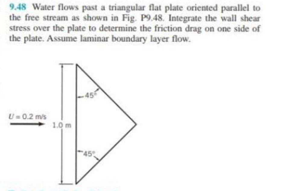 9.48 Water flows past a triangular flat plate oriented parallel to
the free stream as shown in Fig. P9.48. Integrate the wall shear
stress over the plate to determine the friction drag on one side of
the plate. Assume laminar boundary layer flow.
U = 0.2 m/s
1.0 m
45