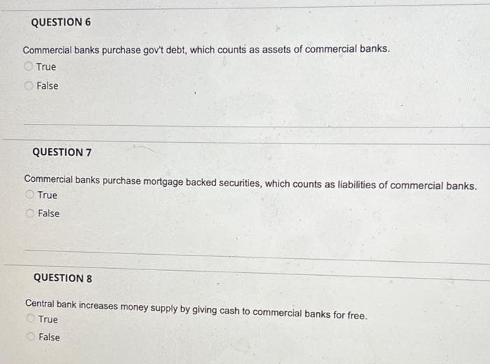 QUESTION 6
Commercial banks purchase gov't debt, which counts as assets of commercial banks.
True
False
QUESTION 7
Commercial banks purchase mortgage backed securities, which counts as liabilities of commercial banks.
True
False
QUESTION 8
Central bank increases money supply by giving cash to commercial banks for free.
True
False