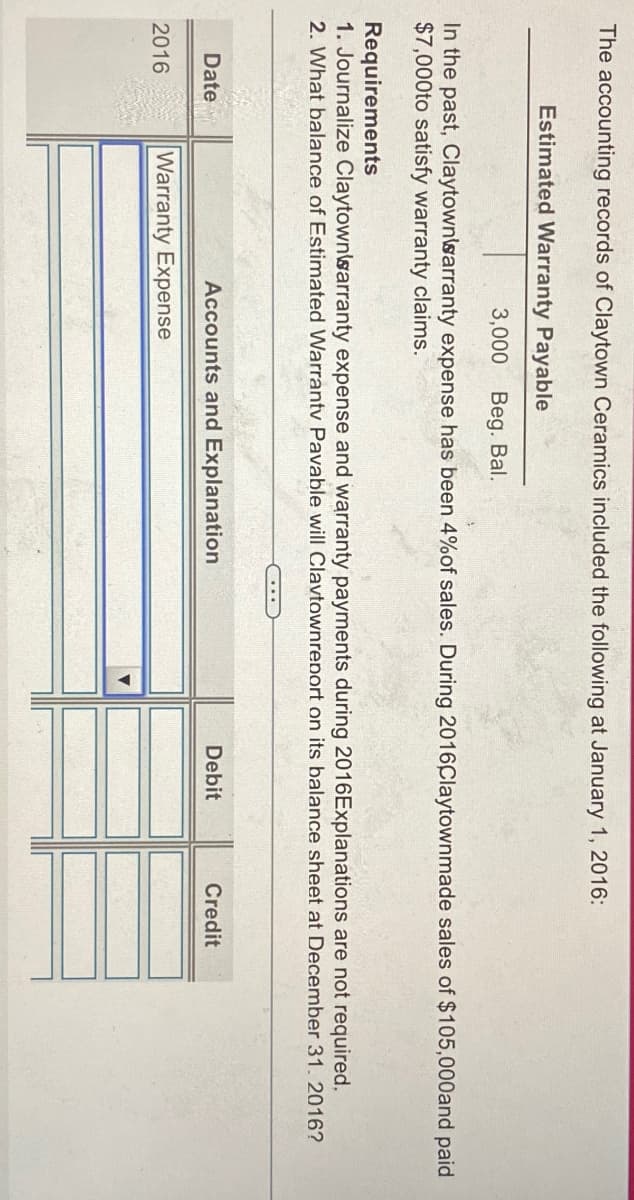 The accounting records of Claytown Ceramics included the following at January 1, 2016:
Estimated Warranty Payable
3,000 Beg. Bal.
In the past, ClaytownWarranty expense has been 4% of sales. During 2016Claytownmade sales of $105,000and paid
$7,000to satisfy warranty claims.
Requirements
1. Journalize Claytown'sarranty expense and warranty payments during 2016Explanations are not required.
2. What balance of Estimated Warranty Pavable will Clavtownreport on its balance sheet at December 31. 2016?
Date
2016
Accounts and Explanation
Warranty Expense
Debit
Credit